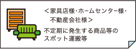 <家具店様・ホームセンター様・ 不動産会社様> 不定期に発生する商品等の スポット運搬等