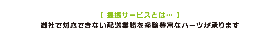 【 提携サービスとは… 】 御社で対応できない配送業務を経験豊富なハーツが承ります