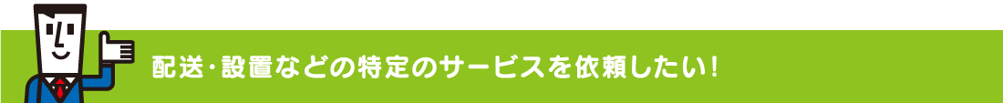 配送・設置などの特定のサービスを依頼したい!