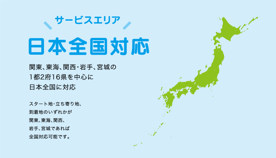 サービスエリア 日本全国対応 関東、東海、関西・岩手、宮城の1都2府16県を中心に日本全国に対応 スタート地・立ち寄り地、 到着地のいずれかが関東、東海、関西、岩手、宮城であれば全国対応可能です。