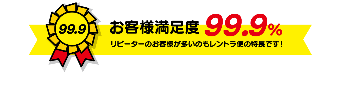 お客様満足度99.9% リピーターのお客様が多いのもレントラ便の特長です!
