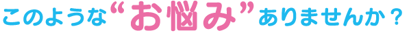 このような“お悩み”ありませんか?